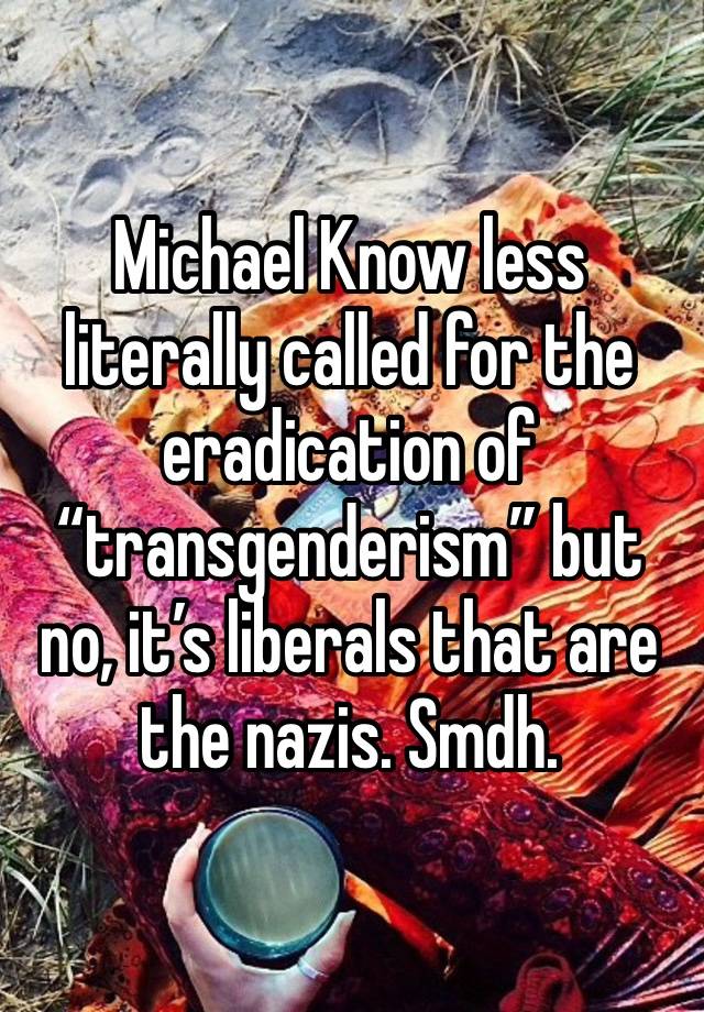 Michael Know less literally called for the eradication of “transgenderism” but no, it’s liberals that are the nazis. Smdh. 