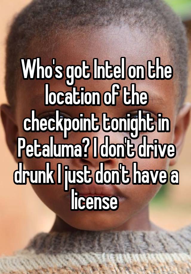 Who's got Intel on the location of the checkpoint tonight in Petaluma? I don't drive drunk I just don't have a license 