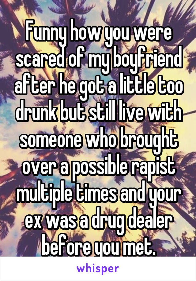 Funny how you were scared of my boyfriend after he got a little too drunk but still live with someone who brought over a possible rapist multiple times and your ex was a drug dealer before you met.