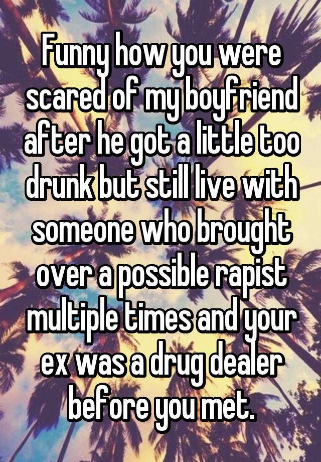 Funny how you were scared of my boyfriend after he got a little too drunk but still live with someone who brought over a possible rapist multiple times and your ex was a drug dealer before you met.