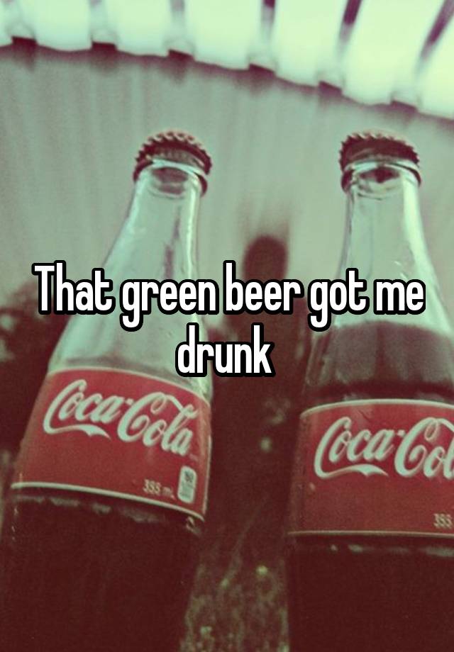 That green beer got me drunk 