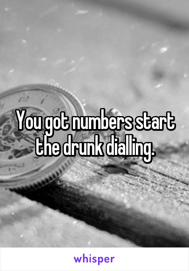 You got numbers start the drunk dialling.