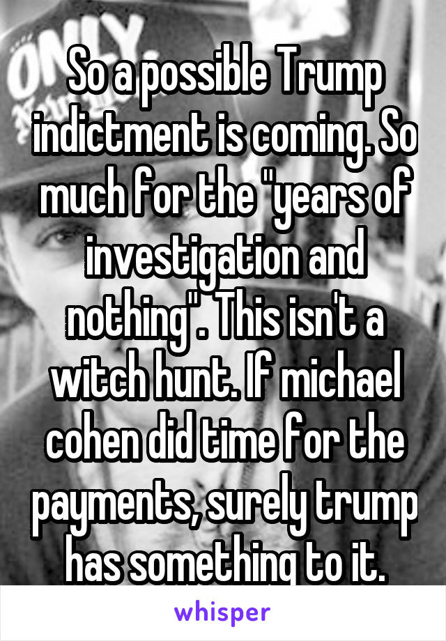 So a possible Trump indictment is coming. So much for the "years of investigation and nothing". This isn't a witch hunt. If michael cohen did time for the payments, surely trump has something to it.