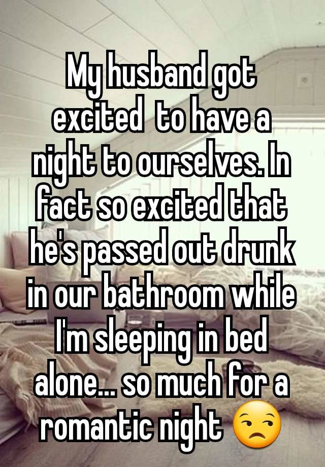 My husband got excited  to have a night to ourselves. In fact so excited that he's passed out drunk in our bathroom while I'm sleeping in bed alone... so much for a romantic night 😒