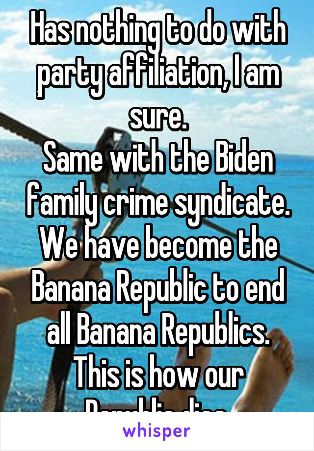 Has nothing to do with party affiliation, I am sure.
Same with the Biden family crime syndicate.
We have become the Banana Republic to end all Banana Republics.
This is how our Republic dies.