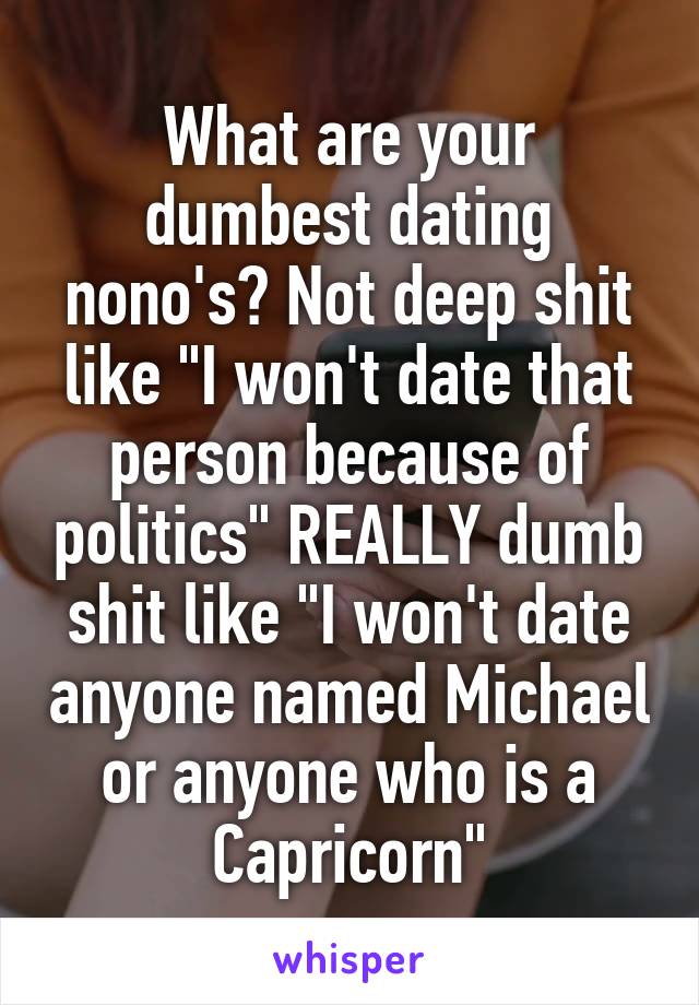 What are your dumbest dating nono's? Not deep shit like "I won't date that person because of politics" REALLY dumb shit like "I won't date anyone named Michael or anyone who is a Capricorn"