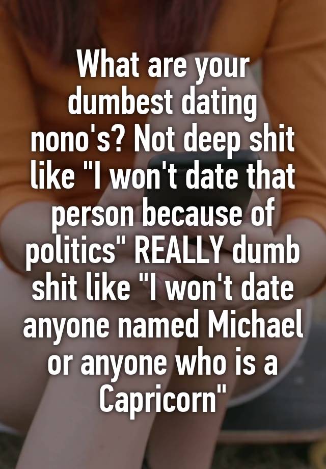 What are your dumbest dating nono's? Not deep shit like "I won't date that person because of politics" REALLY dumb shit like "I won't date anyone named Michael or anyone who is a Capricorn"