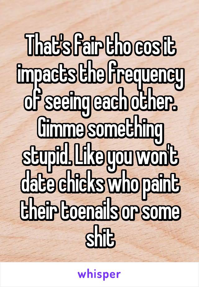 That's fair tho cos it impacts the frequency of seeing each other. Gimme something stupid. Like you won't date chicks who paint their toenails or some shit