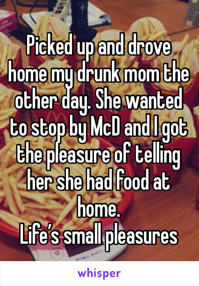 Picked up and drove home my drunk mom the other day. She wanted to stop by McD and I got the pleasure of telling her she had food at home. 
Life’s small pleasures