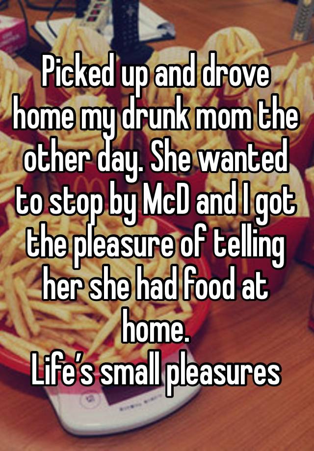 Picked up and drove home my drunk mom the other day. She wanted to stop by McD and I got the pleasure of telling her she had food at home. 
Life’s small pleasures