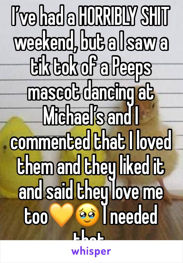 I’ve had a HORRIBLY SHIT weekend, but a I saw a tik tok of a Peeps mascot dancing at Michael’s and I commented that I loved them and they liked it and said they love me too💛🥹 I needed that.