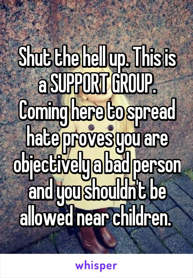 Shut the hell up. This is a SUPPORT GROUP. Coming here to spread hate proves you are objectively a bad person and you shouldn't be allowed near children. 