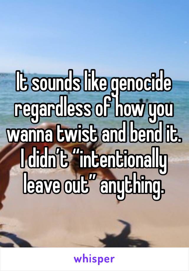 It sounds like genocide regardless of how you wanna twist and bend it. I didn’t “intentionally leave out” anything. 