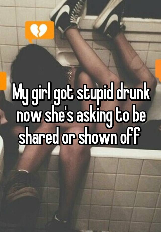 My girl got stupid drunk now she's asking to be shared or shown off 