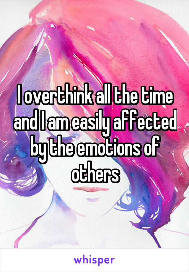 I overthink all the time and I am easily affected by the emotions of others