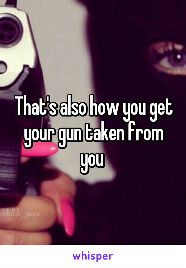 That's also how you get your gun taken from you 