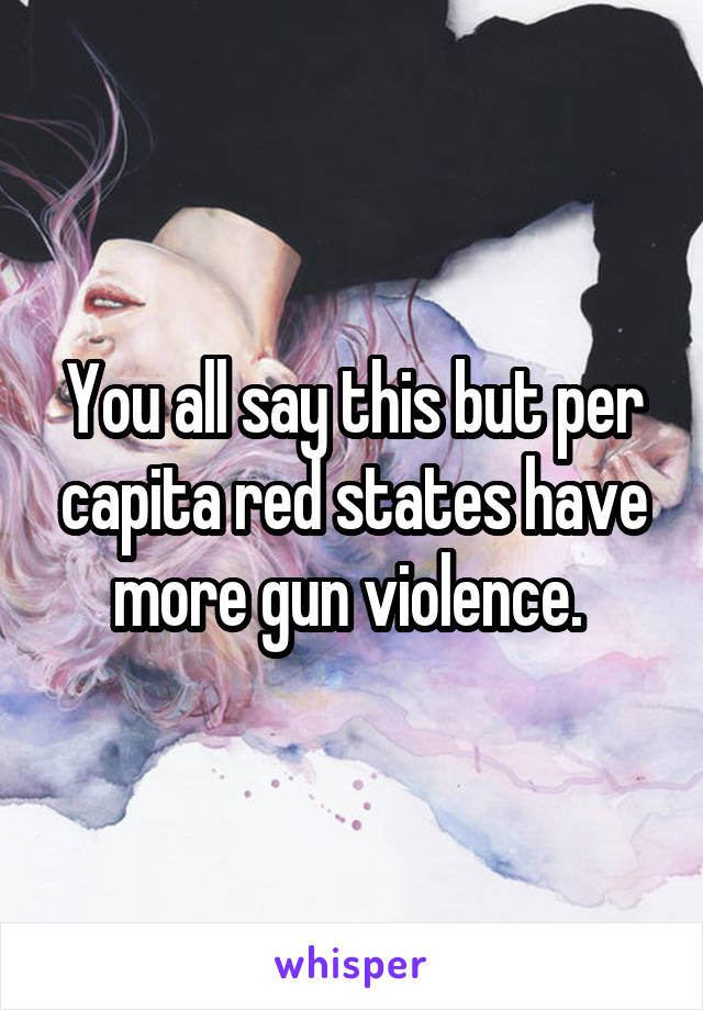 You all say this but per capita red states have more gun violence. 