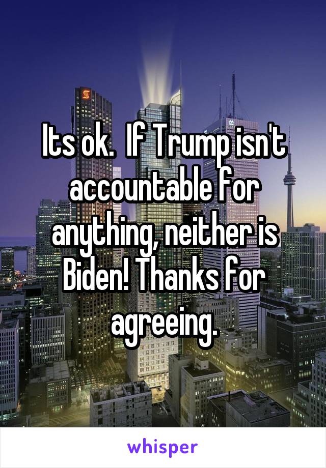 Its ok.  If Trump isn't accountable for anything, neither is Biden! Thanks for agreeing.