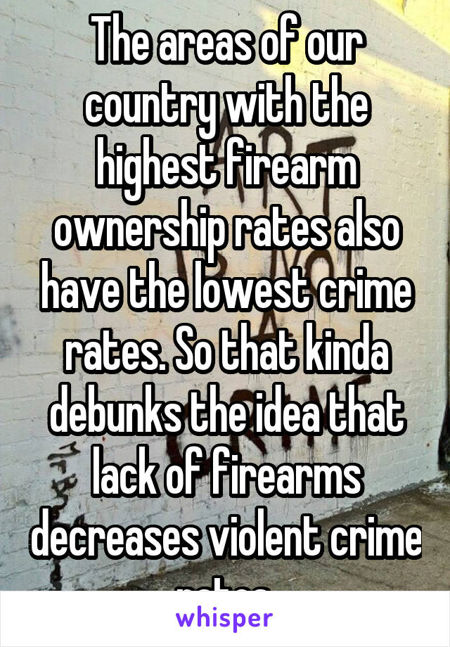 The areas of our country with the highest firearm ownership rates also have the lowest crime rates. So that kinda debunks the idea that lack of firearms decreases violent crime rates.