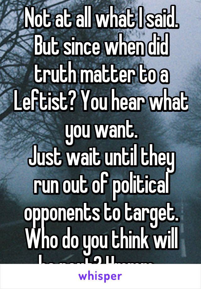 Not at all what I said. But since when did truth matter to a Leftist? You hear what you want.
Just wait until they run out of political opponents to target.
Who do you think will be next? Hmmm...