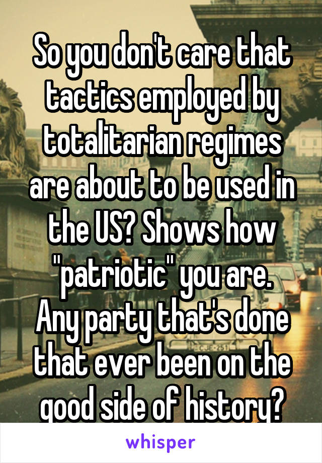 So you don't care that tactics employed by totalitarian regimes are about to be used in the US? Shows how "patriotic" you are.
Any party that's done that ever been on the good side of history?