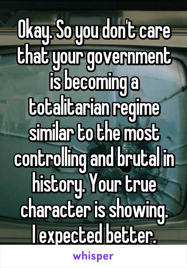 Okay. So you don't care that your government is becoming a totalitarian regime similar to the most controlling and brutal in history. Your true character is showing.
I expected better.