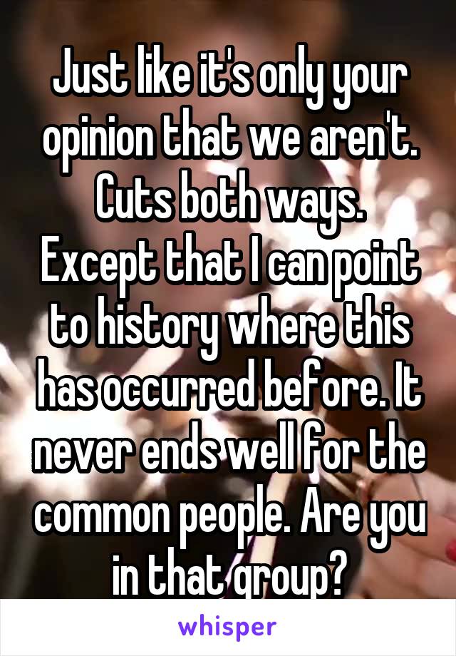 Just like it's only your opinion that we aren't.
Cuts both ways.
Except that I can point to history where this has occurred before. It never ends well for the common people. Are you in that group?