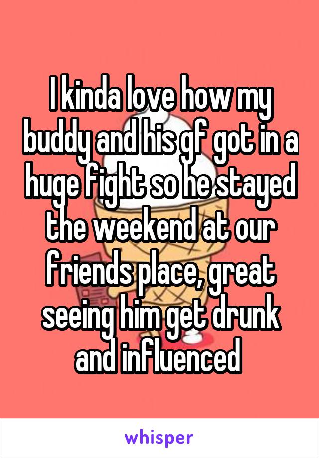 I kinda love how my buddy and his gf got in a huge fight so he stayed the weekend at our friends place, great seeing him get drunk and influenced 