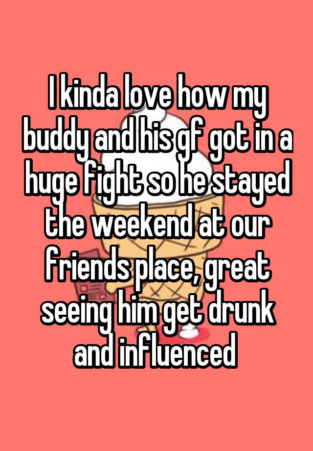 I kinda love how my buddy and his gf got in a huge fight so he stayed the weekend at our friends place, great seeing him get drunk and influenced 