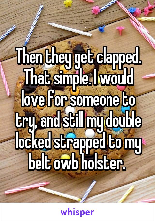 Then they get clapped. That simple. I would love for someone to try, and still my double locked strapped to my belt owb holster. 