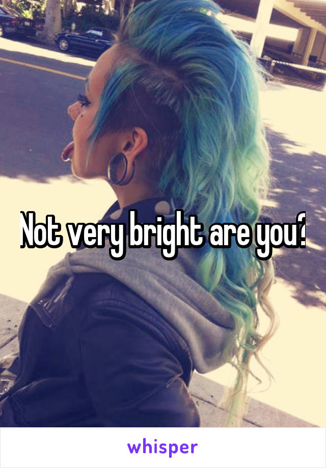 Not very bright are you?