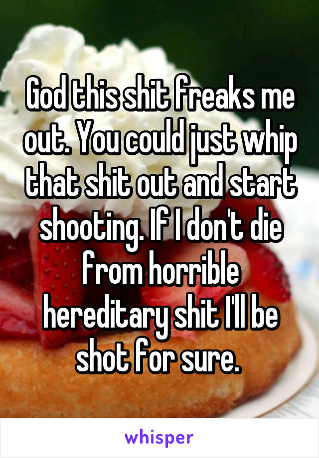 God this shit freaks me out. You could just whip that shit out and start shooting. If I don't die from horrible hereditary shit I'll be shot for sure. 