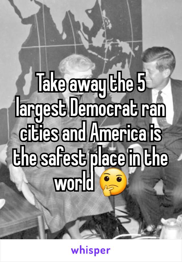 Take away the 5 largest Democrat ran cities and America is the safest place in the world 🤔