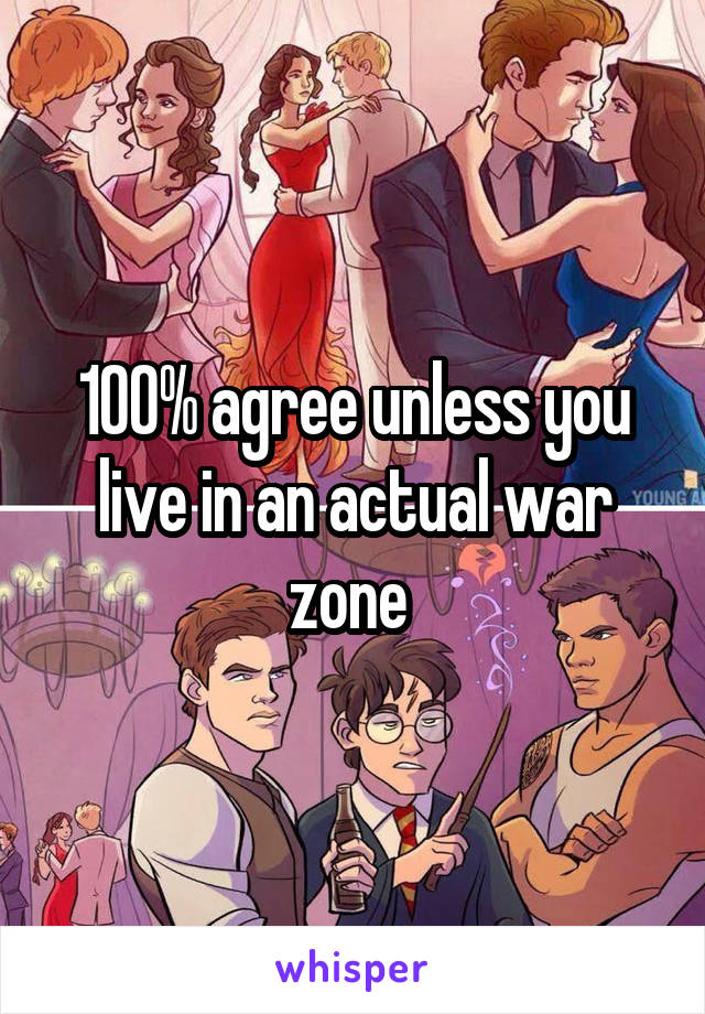 100% agree unless you live in an actual war zone 