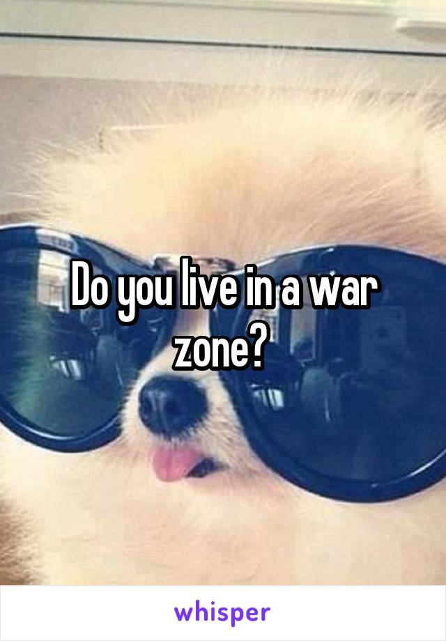 Do you live in a war zone? 