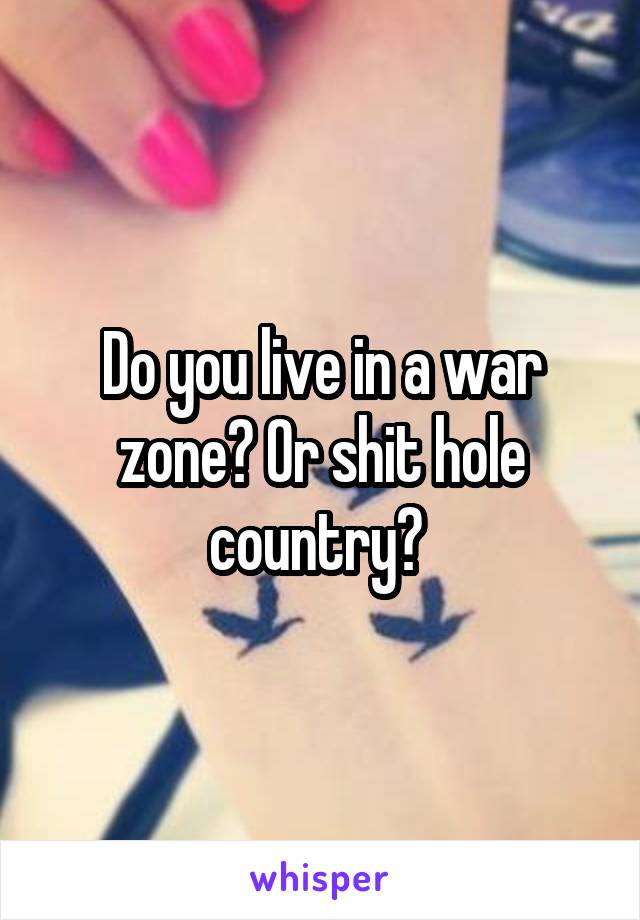 Do you live in a war zone? Or shit hole country? 