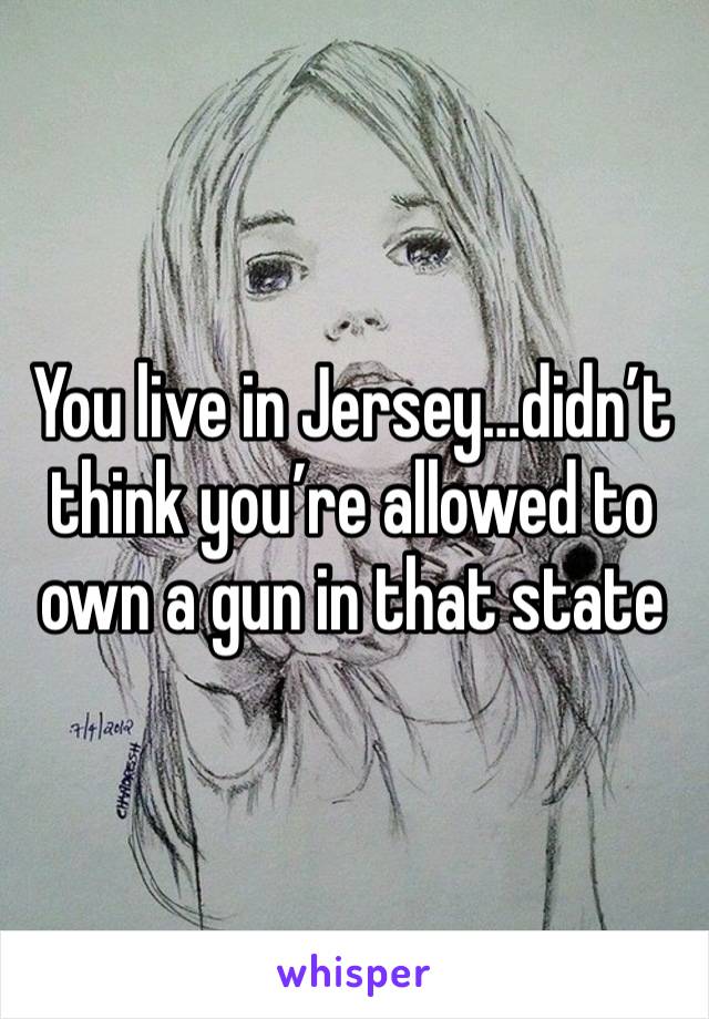 You live in Jersey…didn’t think you’re allowed to own a gun in that state