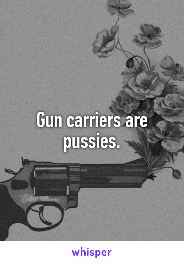 Gun carriers are pussies.