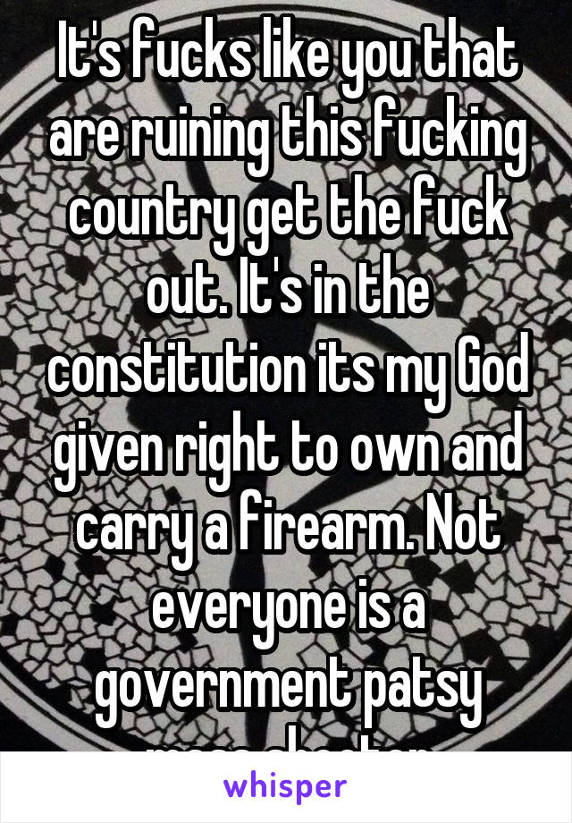 It's fucks like you that are ruining this fucking country get the fuck out. It's in the constitution its my God given right to own and carry a firearm. Not everyone is a government patsy mass shooter