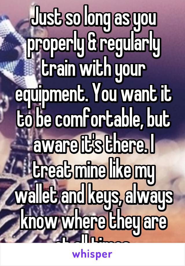 Just so long as you properly & regularly train with your equipment. You want it to be comfortable, but aware it's there. I treat mine like my wallet and keys, always know where they are at all times.