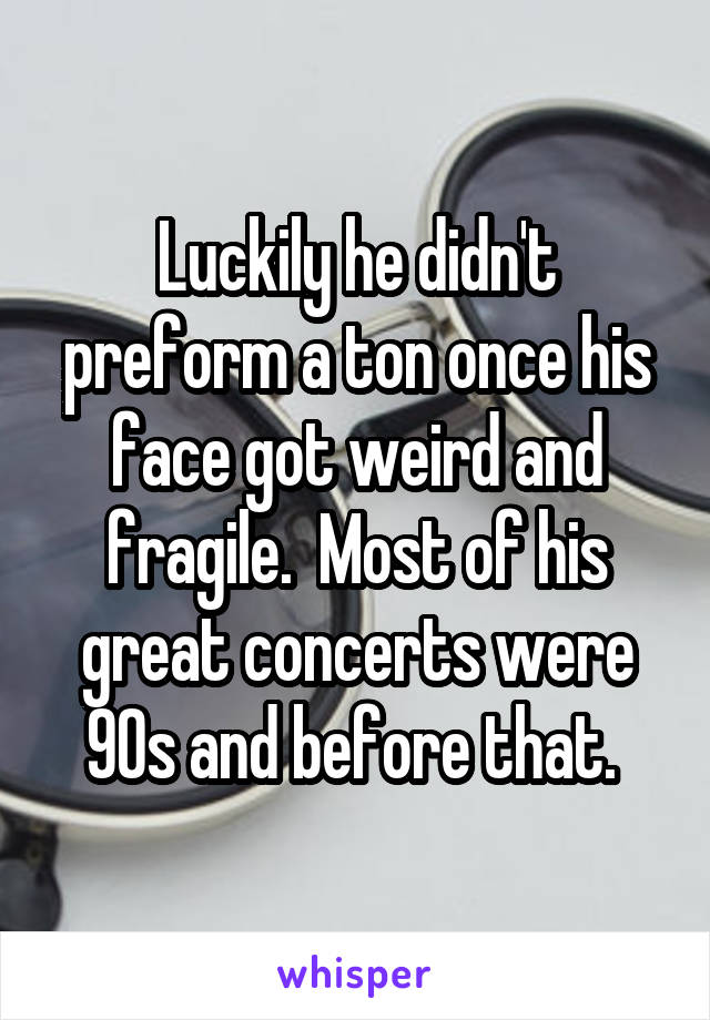 Luckily he didn't preform a ton once his face got weird and fragile.  Most of his great concerts were 90s and before that. 