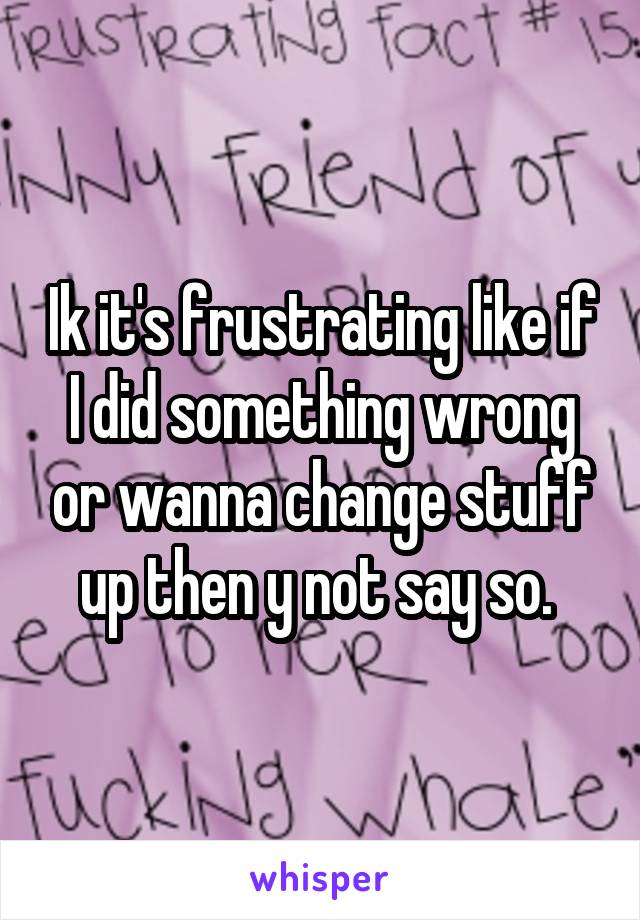 Ik it's frustrating like if I did something wrong or wanna change stuff up then y not say so. 