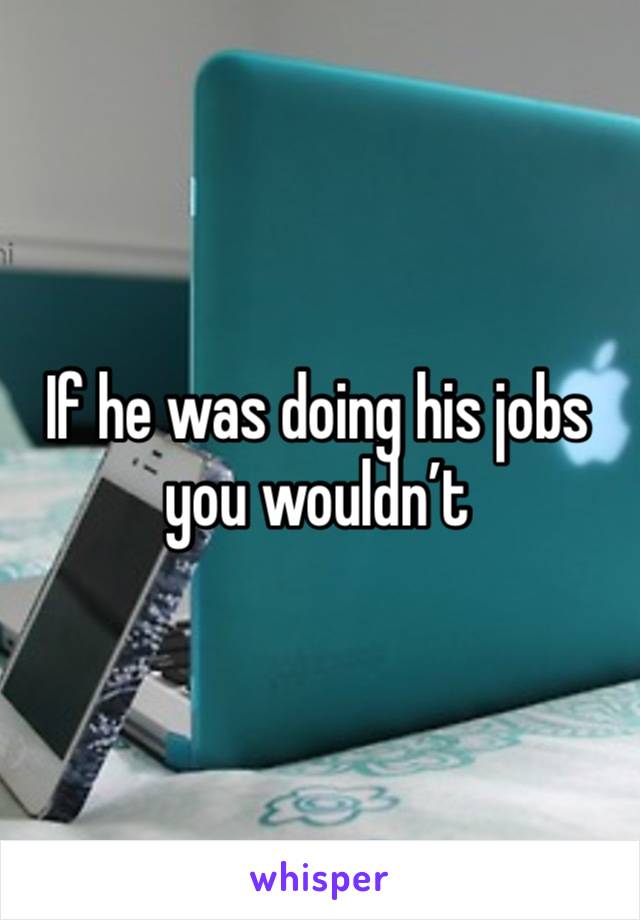 If he was doing his jobs you wouldn’t