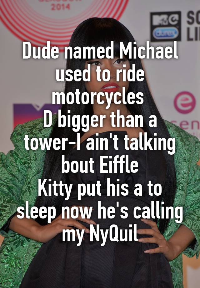 Dude named Michael used to ride motorcycles 
D bigger than a tower-I ain't talking bout Eiffle
Kitty put his a to sleep now he's calling my NyQuil