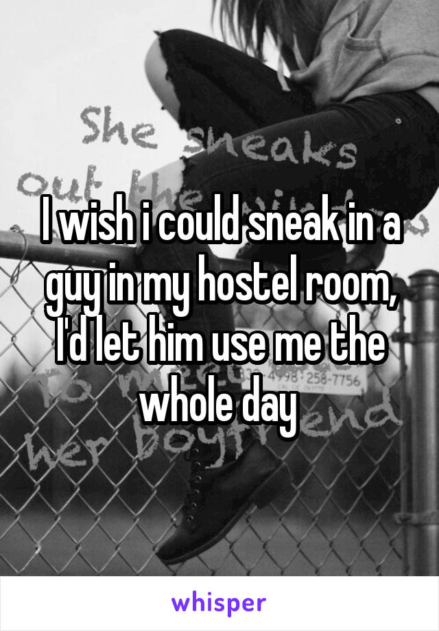 I wish i could sneak in a guy in my hostel room, I'd let him use me the whole day 