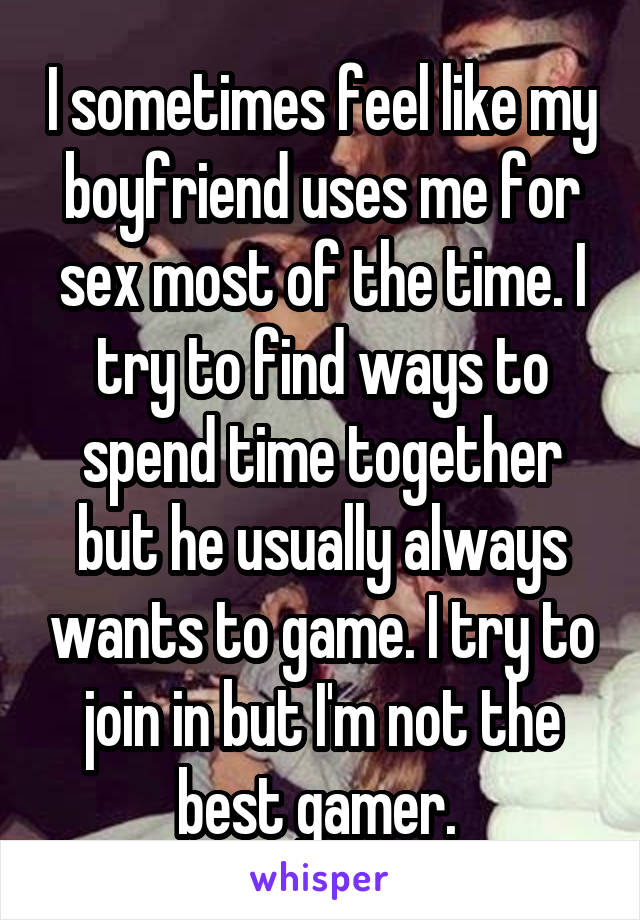 I sometimes feel like my boyfriend uses me for sex most of the time. I try to find ways to spend time together but he usually always wants to game. I try to join in but I'm not the best gamer. 