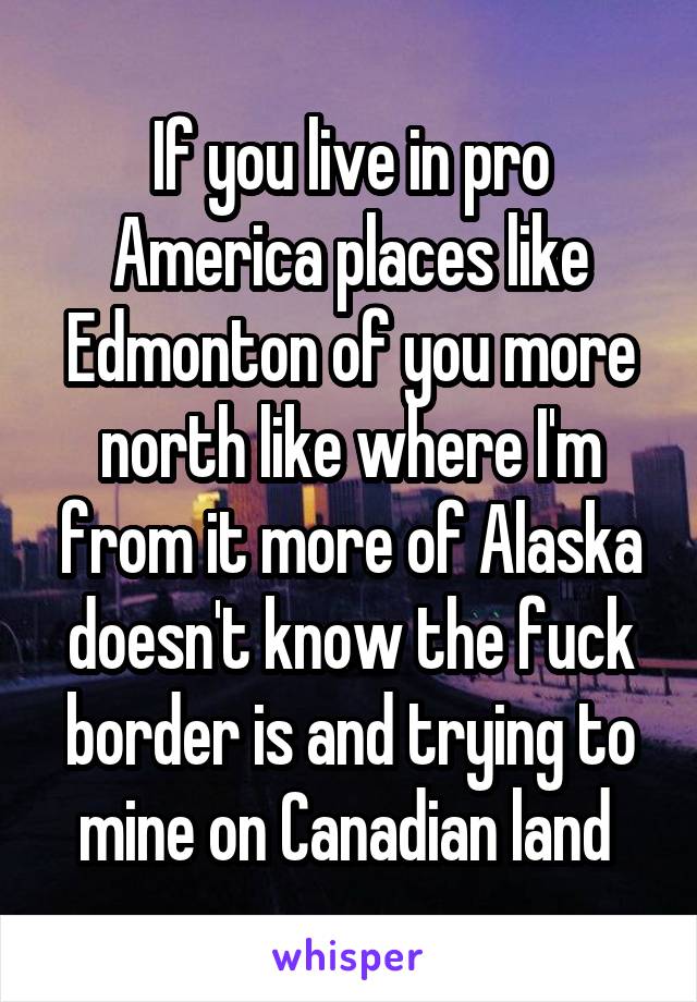 If you live in pro America places like Edmonton of you more north like where I'm from it more of Alaska doesn't know the fuck border is and trying to mine on Canadian land 