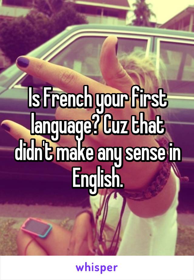 Is French your first language? Cuz that didn't make any sense in English.