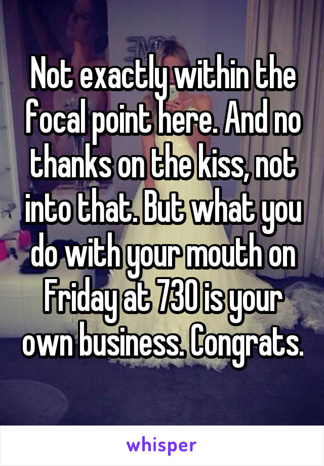 Not exactly within the focal point here. And no thanks on the kiss, not into that. But what you do with your mouth on Friday at 730 is your own business. Congrats. 