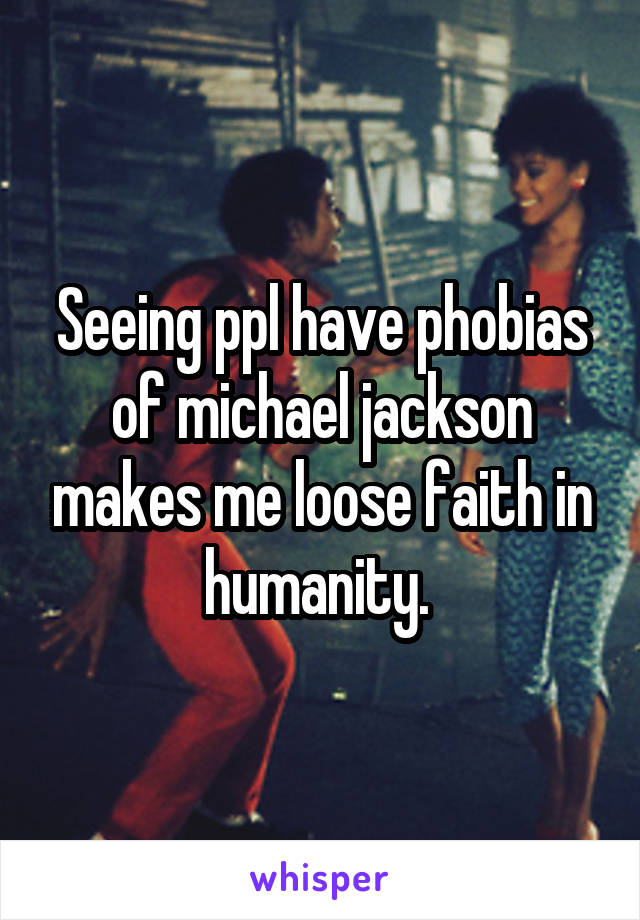 Seeing ppl have phobias of michael jackson makes me loose faith in humanity. 